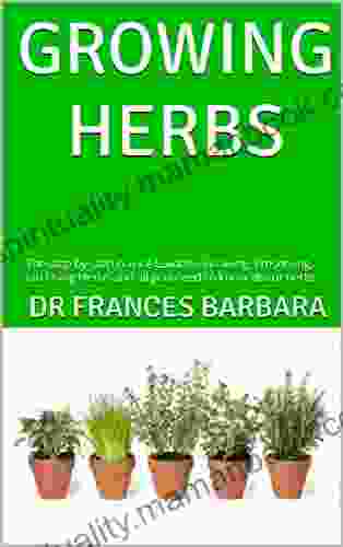 GROWING HERBS : The Step By Step Novice Guide To Growing Preserving And Using Herbs And All You Need To Know About Herbs